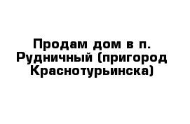 Продам дом в п. Рудничный (пригород Краснотурьинска)